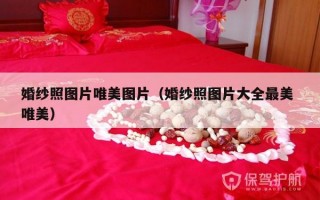 婚纱照图片唯美图片（婚纱照图片大全最美 唯美）