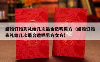结婚订婚彩礼给几次最合适呢男方（结婚订婚彩礼给几次最合适呢男方女方）