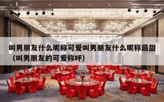 叫男朋友什么昵称可爱叫男朋友什么昵称最甜（叫男朋友的可爱称呼）