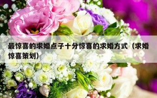 最惊喜的求婚点子十分惊喜的求婚方式（求婚惊喜策划）