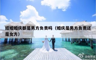 结婚婚庆都是男方负责吗（婚庆是男方负责还是女方）