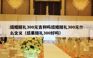 结婚随礼300元吉利吗结婚随礼300元什么含义（结果随礼300好吗）