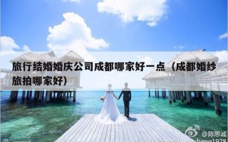 旅行结婚婚庆公司成都哪家好一点（成都婚纱旅拍哪家好）