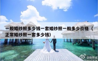 一般婚纱照多少钱一套婚纱照一般多少价格（正常婚纱照一套多少钱）