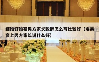 结婚订婚宴男方家长致辞怎么写比较好（定亲宴上男方家长说什么好）