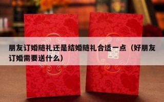 朋友订婚随礼还是结婚随礼合适一点（好朋友订婚需要送什么）