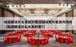 拍结婚证什么发型好看结婚证照片能有刘海吗（拍结婚证什么头发好看?）