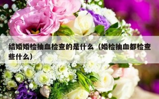 结婚婚检抽血检查的是什么（婚检抽血都检查些什么）