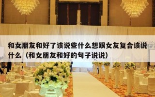 和女朋友和好了该说些什么想跟女友复合该说什么（和女朋友和好的句子说说）