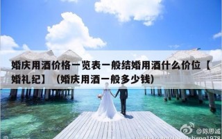 婚庆用酒价格一览表一般结婚用酒什么价位【婚礼纪】（婚庆用酒一般多少钱）
