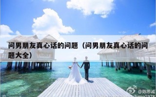 问男朋友真心话的问题（问男朋友真心话的问题大全）