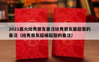 2021最火给男朋友备注给男朋友最甜蜜的备注（给男朋友超暖超甜的备注）