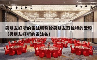 男朋友好听的备注昵称给男朋友取独特的爱称（男朋友好听的备注名）