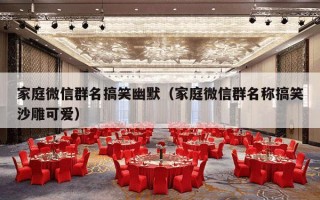 家庭微信群名搞笑幽默（家庭微信群名称搞笑沙雕可爱）