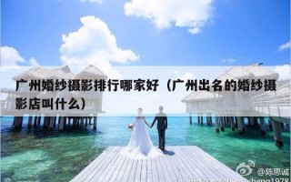 广州婚纱摄影排行哪家好（广州出名的婚纱摄影店叫什么）