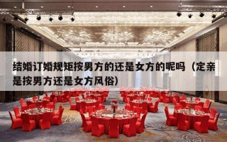 结婚订婚规矩按男方的还是女方的呢吗（定亲是按男方还是女方风俗）