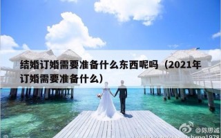 结婚订婚需要准备什么东西呢吗（2021年订婚需要准备什么）