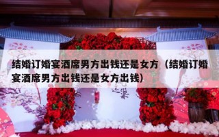 结婚订婚宴酒席男方出钱还是女方（结婚订婚宴酒席男方出钱还是女方出钱）