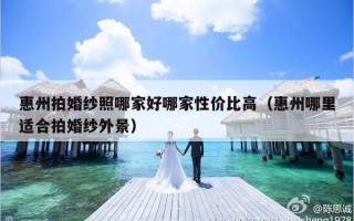 惠州拍婚纱照哪家好哪家性价比高（惠州哪里适合拍婚纱外景）