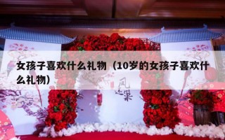 女孩子喜欢什么礼物（10岁的女孩子喜欢什么礼物）
