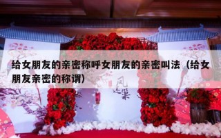 给女朋友的亲密称呼女朋友的亲密叫法（给女朋友亲密的称谓）