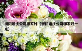 衡阳婚庆公司哪家好（衡阳婚庆公司哪家好一点）