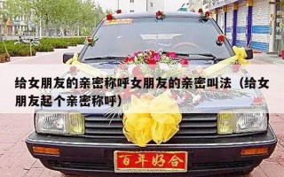 给女朋友的亲密称呼女朋友的亲密叫法（给女朋友起个亲密称呼）