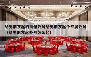 给男朋友起的搞怪外号给男朋友起个专属外号（给男朋友起外号怎么起）