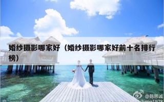 婚纱摄影哪家好（婚纱摄影哪家好前十名排行榜）