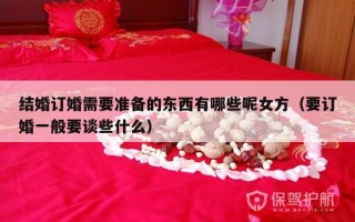 结婚订婚需要准备的东西有哪些呢女方（要订婚一般要谈些什么）