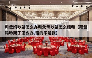和爸妈吵架怎么办和父母吵架怎么缓和（跟爸妈吵架了怎么办,错的不是我）