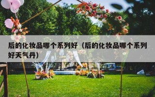 后的化妆品哪个系列好（后的化妆品哪个系列好天气丹）