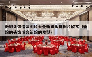 新娘头饰造型图片大全新娘头饰图片欣赏（新娘的头饰适合新娘的发型）