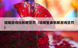 结婚游戏玩新郎惩罚（结婚整蛊新郎游戏惩罚）