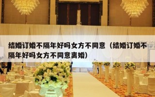 结婚订婚不隔年好吗女方不同意（结婚订婚不隔年好吗女方不同意离婚）