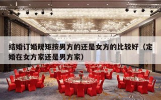 结婚订婚规矩按男方的还是女方的比较好（定婚在女方家还是男方家）