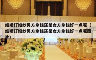 结婚订婚纱男方拿钱还是女方拿钱好一点呢（结婚订婚纱男方拿钱还是女方拿钱好一点呢图片）