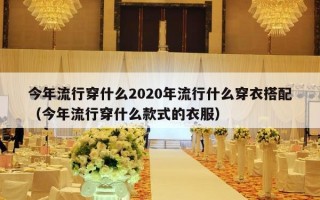 今年流行穿什么2020年流行什么穿衣搭配（今年流行穿什么款式的衣服）