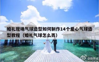 婚礼现场气球造型如何制作14个爱心气球造型教程（婚礼气球怎么弄）