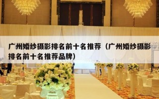 广州婚纱摄影排名前十名推荐（广州婚纱摄影排名前十名推荐品牌）