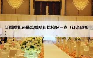 订婚随礼还是结婚随礼比较好一点（订亲随礼）
