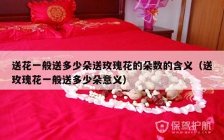 送花一般送多少朵送玫瑰花的朵数的含义（送玫瑰花一般送多少朵意义）