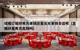 结婚订婚纱男方拿钱还是女方拿钱合适呢（定婚纱是男方出钱吗）
