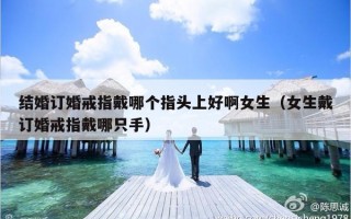 结婚订婚戒指戴哪个指头上好啊女生（女生戴订婚戒指戴哪只手）