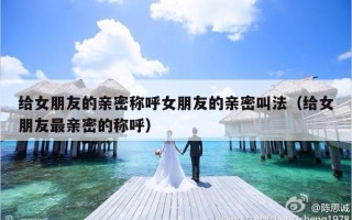 给女朋友的亲密称呼女朋友的亲密叫法（给女朋友最亲密的称呼）
