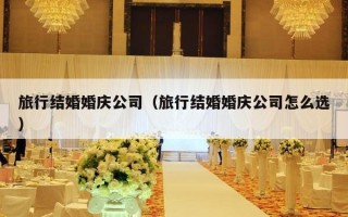 旅行结婚婚庆公司（旅行结婚婚庆公司怎么选）