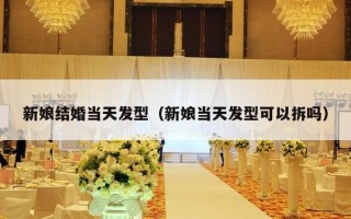 新娘结婚当天发型（新娘当天发型可以拆吗）
