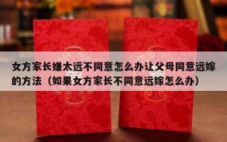 女方家长嫌太远不同意怎么办让父母同意远嫁的方法（如果女方家长不同意远嫁怎么办）