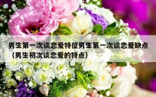 男生第一次谈恋爱特征男生第一次谈恋爱缺点（男生初次谈恋爱的特点）