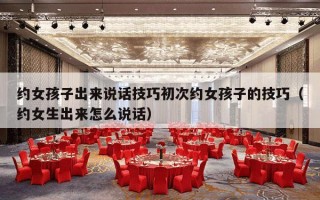 约女孩子出来说话技巧初次约女孩子的技巧（约女生出来怎么说话）